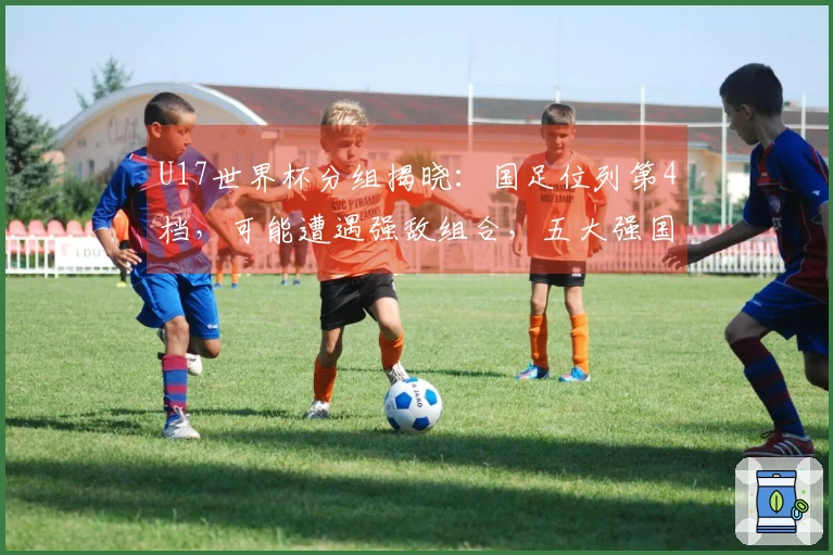 U17世界杯分组揭晓：国足位列第4档，可能遭遇强敌组合，五大强国及日韩为种子队