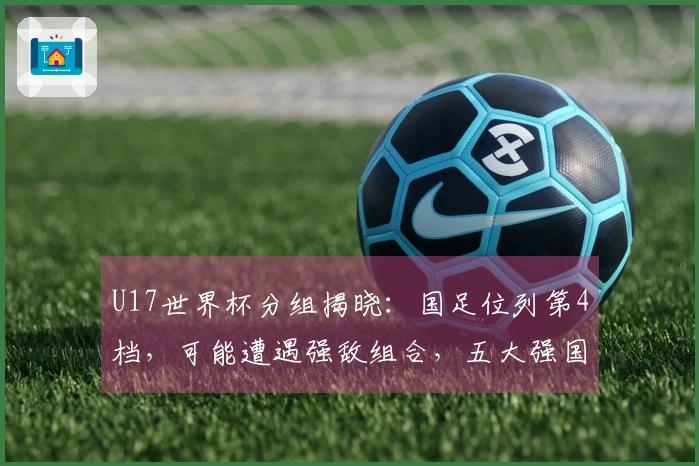 U17世界杯分组揭晓：国足位列第4档，可能遭遇强敌组合，五大强国及日韩为种子队